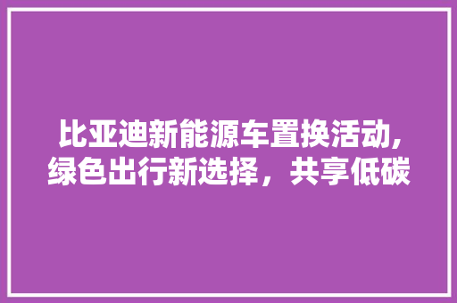 比亚迪新能源车置换活动,绿色出行新选择，共享低碳未来