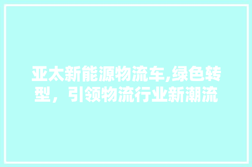 亚太新能源物流车,绿色转型，引领物流行业新潮流