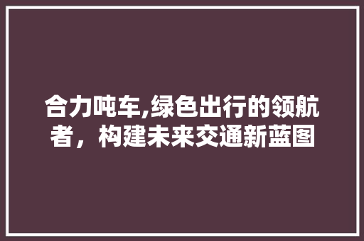 合力吨车,绿色出行的领航者，构建未来交通新蓝图