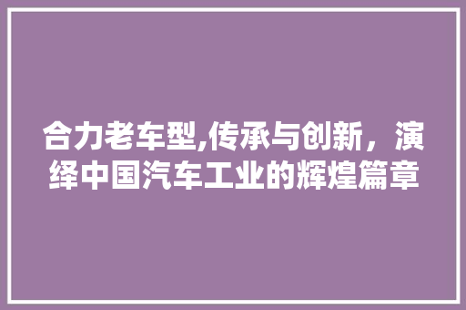 合力老车型,传承与创新，演绎中国汽车工业的辉煌篇章