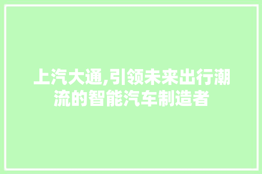 上汽大通,引领未来出行潮流的智能汽车制造者