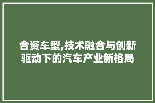 合资车型,技术融合与创新驱动下的汽车产业新格局
