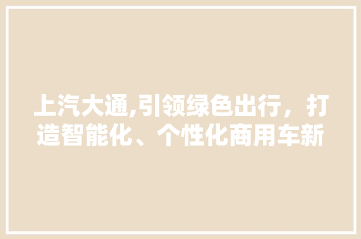 上汽大通,引领绿色出行，打造智能化、个性化商用车新标杆
