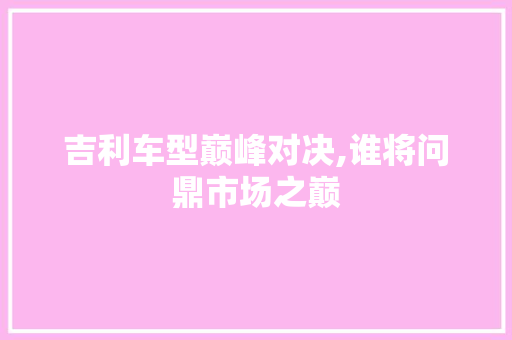吉利车型巅峰对决,谁将问鼎市场之巅