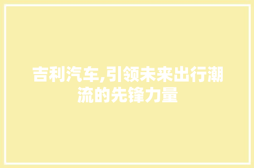 吉利汽车,引领未来出行潮流的先锋力量