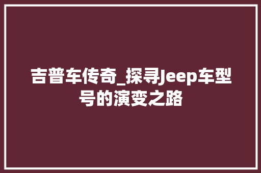 吉普车传奇_探寻Jeep车型号的演变之路