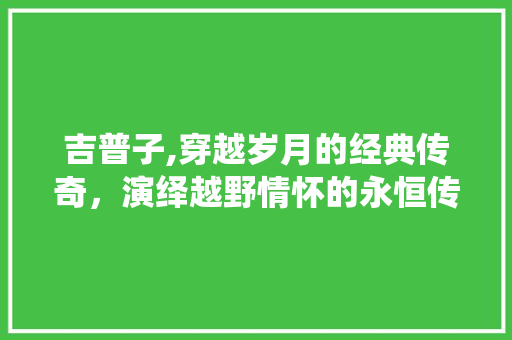 吉普子,穿越岁月的经典传奇，演绎越野情怀的永恒传奇