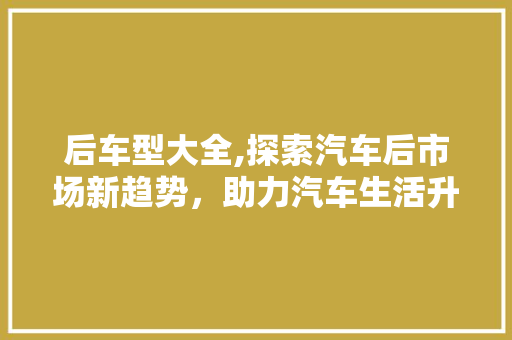 后车型大全,探索汽车后市场新趋势，助力汽车生活升级