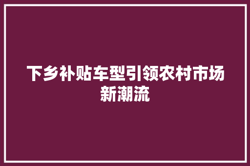 下乡补贴车型引领农村市场新潮流