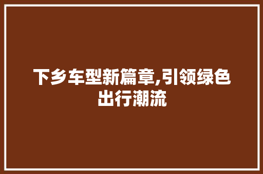 下乡车型新篇章,引领绿色出行潮流