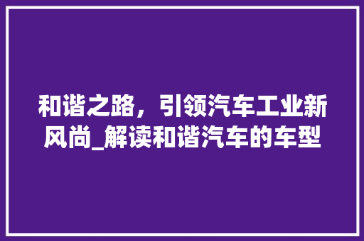 和谐之路，引领汽车工业新风尚_解读和谐汽车的车型魅力