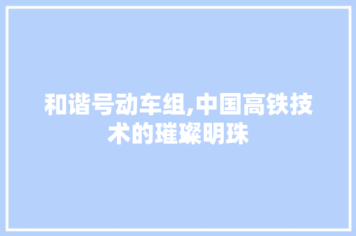 和谐号动车组,中国高铁技术的璀璨明珠