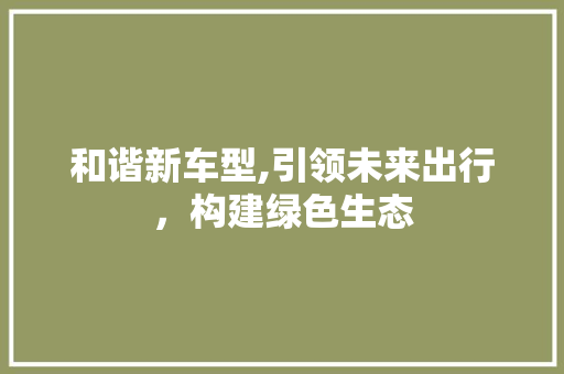 和谐新车型,引领未来出行，构建绿色生态
