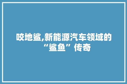 咬地鲨,新能源汽车领域的“鲨鱼”传奇