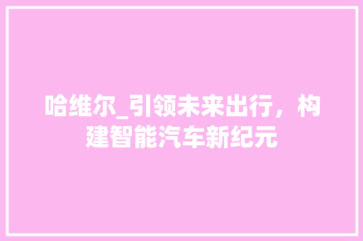 哈维尔_引领未来出行，构建智能汽车新纪元
