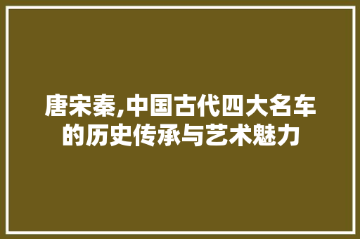 唐宋秦,中国古代四大名车的历史传承与艺术魅力