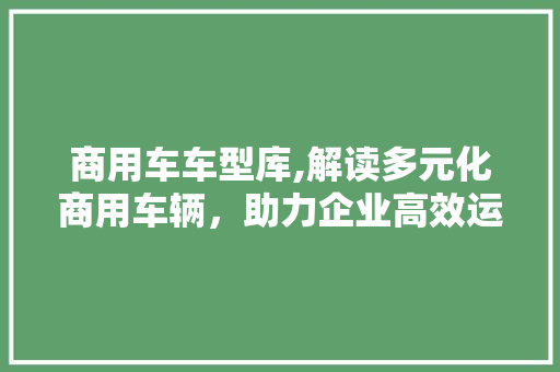 商用车车型库,解读多元化商用车辆，助力企业高效运输