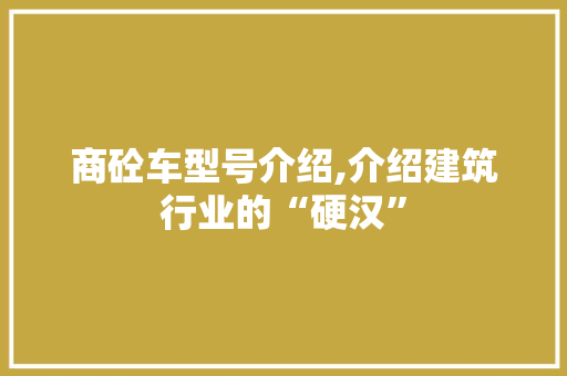 商砼车型号介绍,介绍建筑行业的“硬汉”