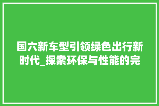 国六新车型引领绿色出行新时代_探索环保与性能的完美融合