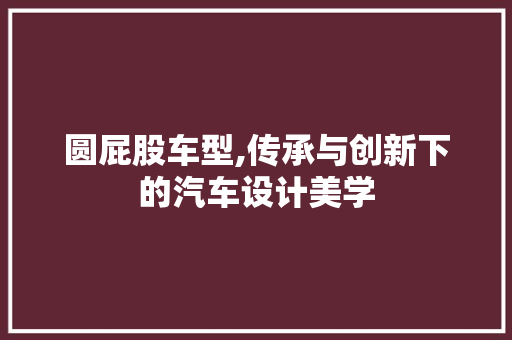 圆屁股车型,传承与创新下的汽车设计美学