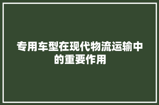 专用车型在现代物流运输中的重要作用
