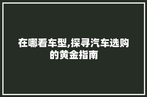 在哪看车型,探寻汽车选购的黄金指南