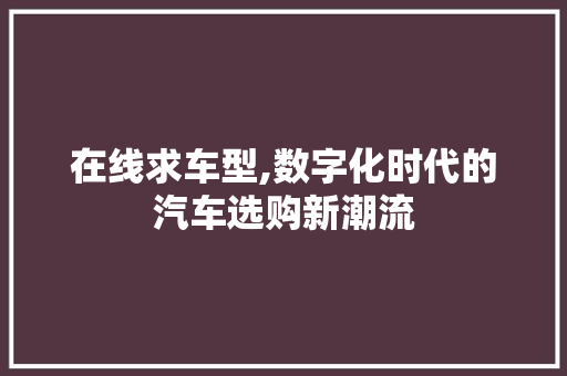 在线求车型,数字化时代的汽车选购新潮流