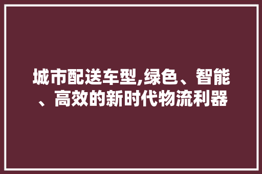 城市配送车型,绿色、智能、高效的新时代物流利器
