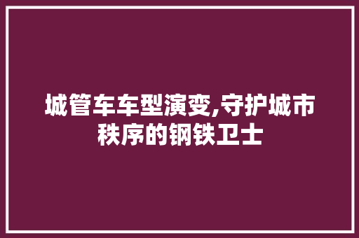 城管车车型演变,守护城市秩序的钢铁卫士