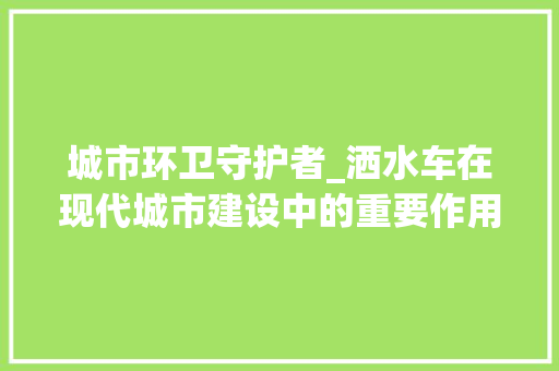 城市环卫守护者_洒水车在现代城市建设中的重要作用