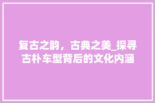 复古之韵，古典之美_探寻古朴车型背后的文化内涵