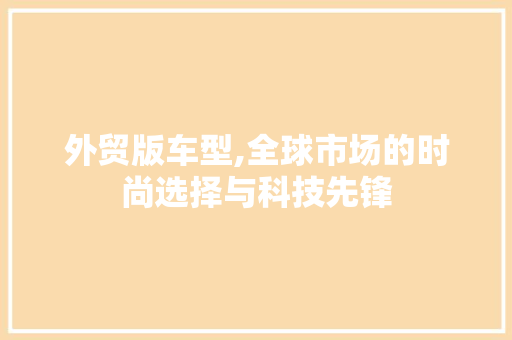 外贸版车型,全球市场的时尚选择与科技先锋