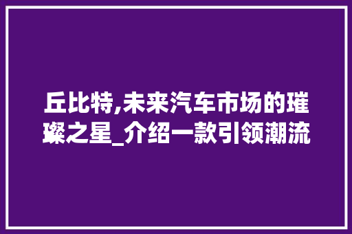 丘比特,未来汽车市场的璀璨之星_介绍一款引领潮流的车型